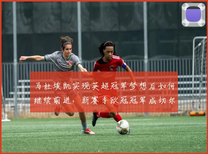 马杜埃凯实现英超冠军梦想后如何继续前进，新赛季欧冠冠军成切尔西首要目标