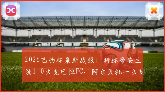 2026巴西杯最新战报：科林蒂安主场1-0力克巴拉FC，阿尔贝托一击制胜，总比分2-0成功晋级