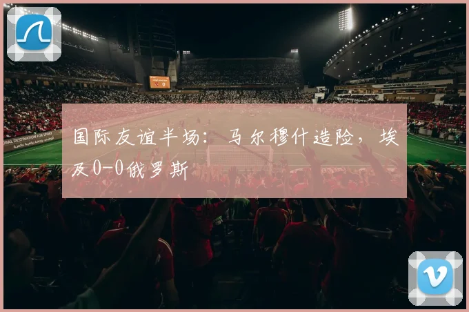 国际友谊半场：马尔穆什造险，埃及0-0俄罗斯
