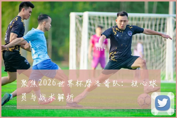 聚焦2026世界杯摩洛哥队:核心球员与战术解析