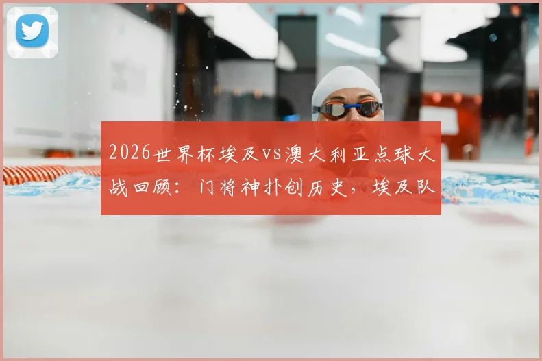 2026世界杯埃及vs澳大利亚点球大战回顾：门将神扑创历史，埃及队史首进八强全记录