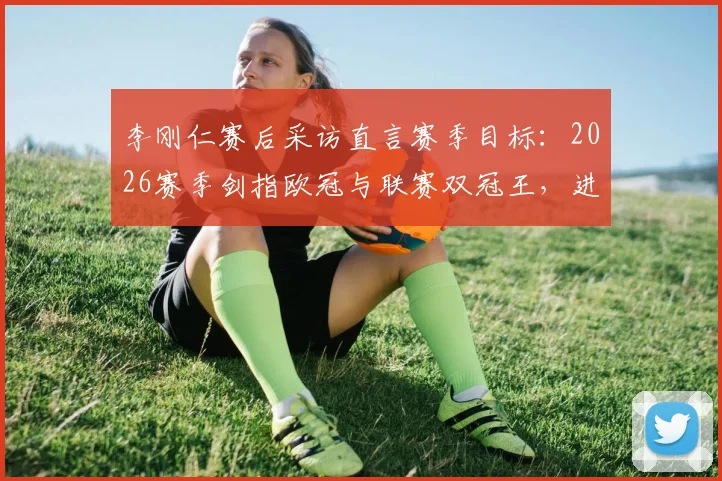 李刚仁赛后采访直言赛季目标:2026赛季剑指欧冠与联赛双冠王,进球只是开始