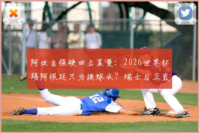 阿坎吉强硬回击莱曼：2026世界杯踢阿根廷只为换球衣？瑞士后卫直言这是不尊重