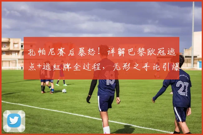 孔帕尼赛后暴怒!详解巴黎欧冠逃点+逃红牌全过程,无形之手论引爆足坛争议