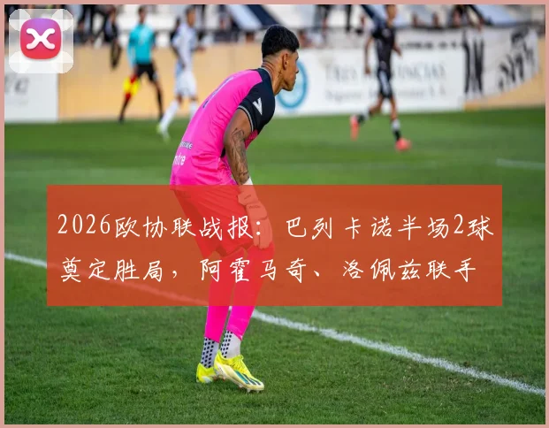 2026欧协联战报：巴列卡诺半场2球奠定胜局，阿霍马奇、洛佩兹联手击退雅典AEK，西甲劲旅欧战表现全解析