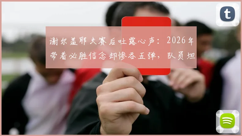 谢尔盖耶夫赛后吐露心声:2026年带着必胜信念却惨吞五弹,队员坦言太难受