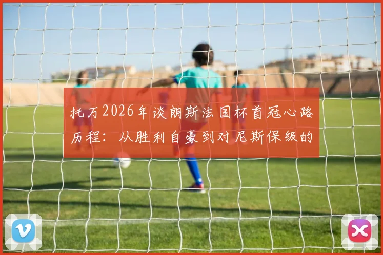 托万2026年谈朗斯法国杯首冠心路历程：从胜利自豪到对尼斯保级的诚挚祝福，球员心声全记录