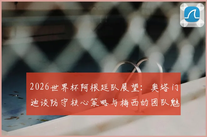 2026世界杯阿根廷队展望：奥塔门迪谈防守核心策略与梅西的团队魅力，解析关键战役准备