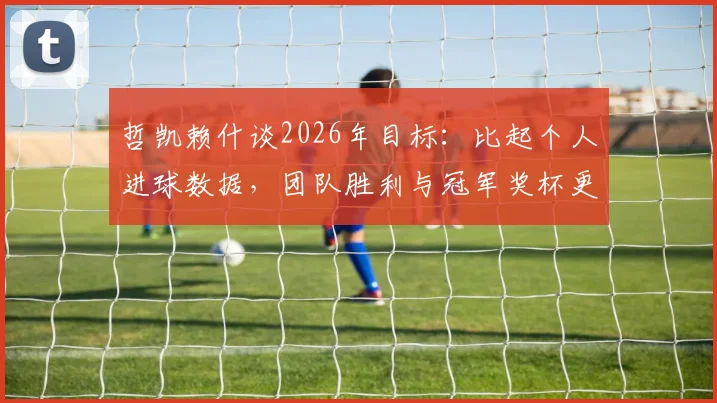 哲凯赖什谈2026年目标：比起个人进球数据，团队胜利与冠军奖杯更重要，附专访实录