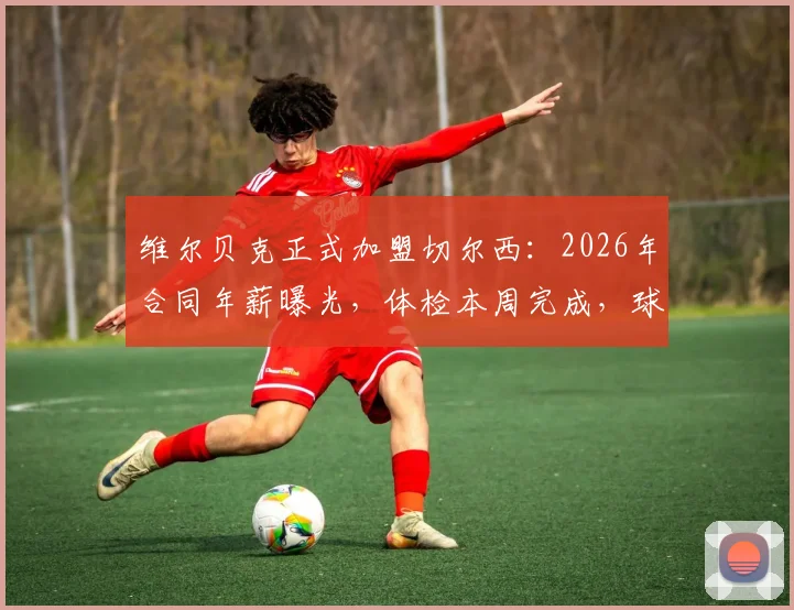 维尔贝克正式加盟切尔西：2026年合同年薪曝光，体检本周完成，球衣号码及战术角色前瞻
